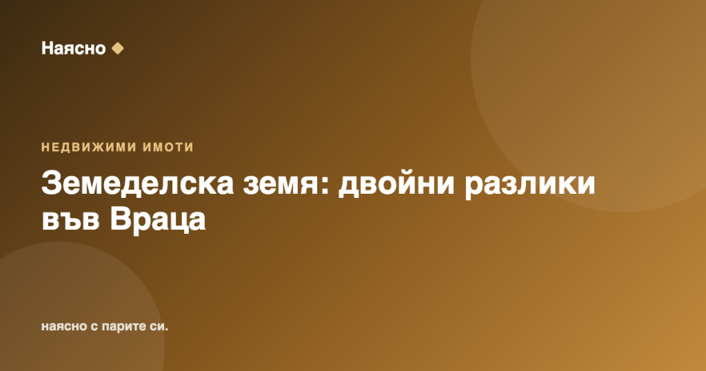 Земеделска земя 2025: спад в цените, но двойни разлики във Враца