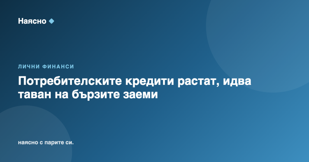 Потребителските кредити растат, идва таван на бързите заеми